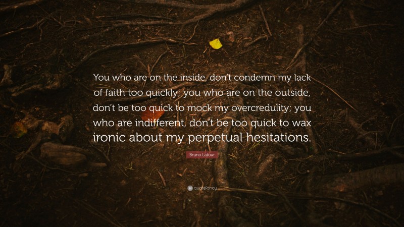 Bruno Latour Quote: “You who are on the inside, don’t condemn my lack of faith too quickly; you who are on the outside, don’t be too quick to mock my overcredulity; you who are indifferent, don’t be too quick to wax ironic about my perpetual hesitations.”
