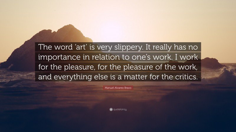 Manuel Alvarez Bravo Quote: “The word ‘art’ is very slippery. It really has no importance in relation to one’s work. I work for the pleasure, for the pleasure of the work, and everything else is a matter for the critics.”
