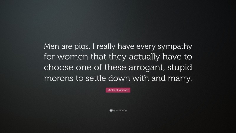 Michael Winner Quote: “Men are pigs. I really have every sympathy for women that they actually have to choose one of these arrogant, stupid morons to settle down with and marry.”