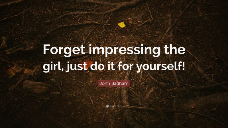 John Badham Quote: “Forget impressing the girl, just do it for yourself!”