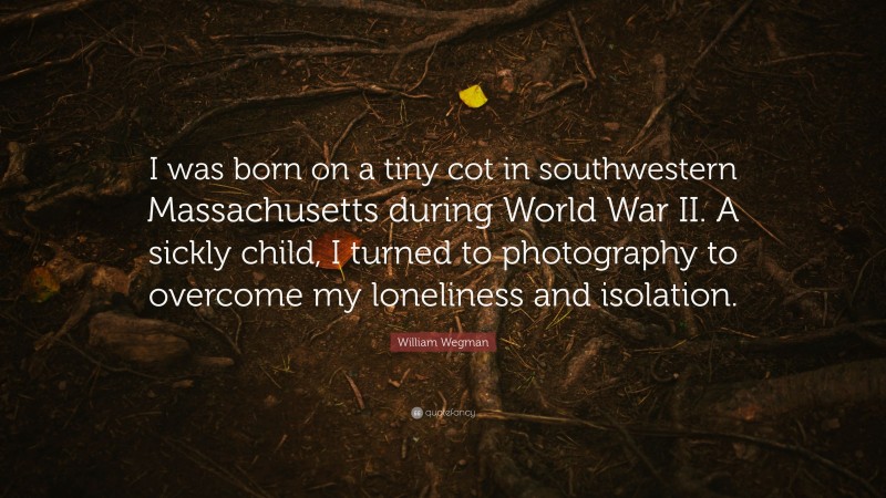 William Wegman Quote: “I was born on a tiny cot in southwestern Massachusetts during World War II. A sickly child, I turned to photography to overcome my loneliness and isolation.”