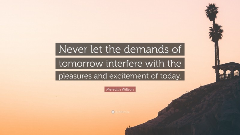 Meredith Willson Quote: “Never let the demands of tomorrow interfere with the pleasures and excitement of today.”