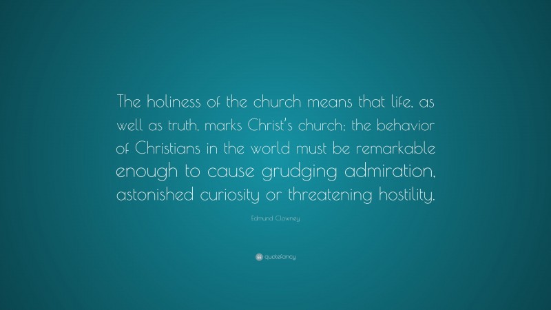 Edmund Clowney Quote: “The holiness of the church means that life, as well as truth, marks Christ’s church; the behavior of Christians in the world must be remarkable enough to cause grudging admiration, astonished curiosity or threatening hostility.”