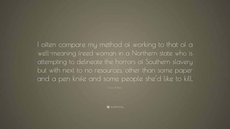 Kara Walker Quote: “I often compare my method of working to that of a well-meaning freed woman in a Northern state who is attempting to delineate the horrors of Southern slavery but with next to no resources, other than some paper and a pen knife and some people she’d like to kill.”