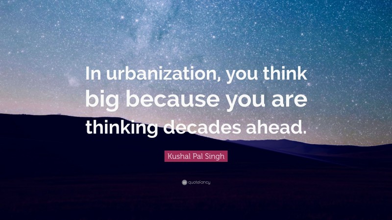 Kushal Pal Singh Quote: “In urbanization, you think big because you are thinking decades ahead.”