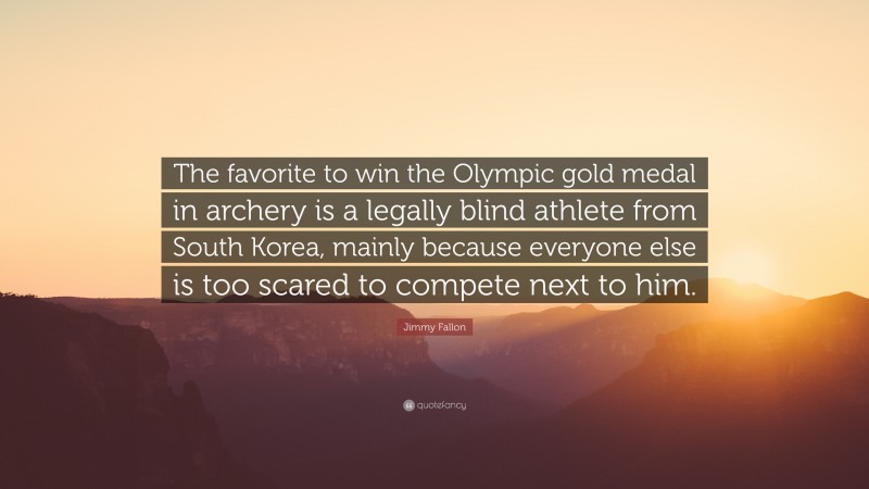 Jimmy Fallon Quote: “The favorite to win the Olympic gold medal in archery is a legally blind athlete from South Korea, mainly because everyone else is too scared to compete next to him.”