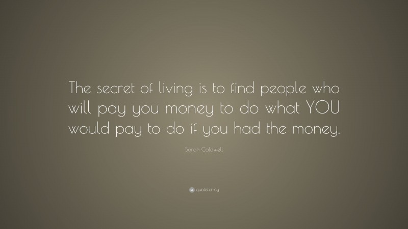 Sarah Caldwell Quote: “The secret of living is to find people who will pay you money to do what YOU would pay to do if you had the money.”