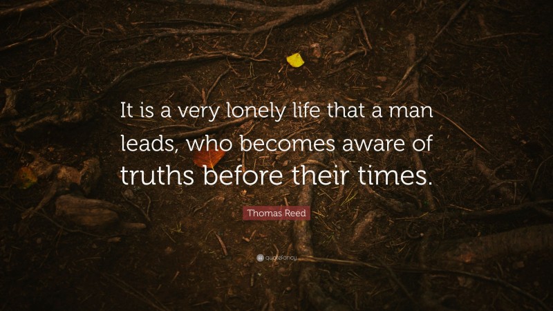 Thomas Reed Quote: “It is a very lonely life that a man leads, who becomes aware of truths before their times.”