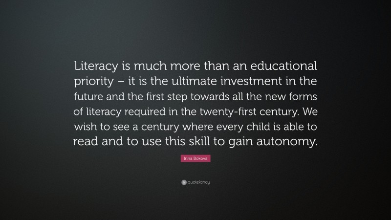 Irina Bokova Quote: “Literacy is much more than an educational priority – it is the ultimate investment in the future and the first step towards all the new forms of literacy required in the twenty-first century. We wish to see a century where every child is able to read and to use this skill to gain autonomy.”