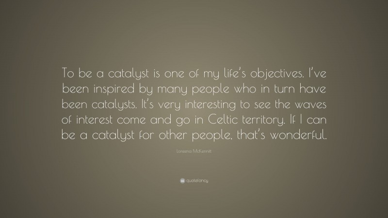 Loreena McKennitt Quote: “To be a catalyst is one of my life’s objectives. I’ve been inspired by many people who in turn have been catalysts. It’s very interesting to see the waves of interest come and go in Celtic territory. If I can be a catalyst for other people, that’s wonderful.”