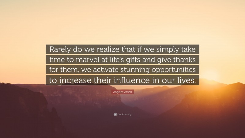 Angeles Arrien Quote: “Rarely do we realize that if we simply take time to marvel at life’s gifts and give thanks for them, we activate stunning opportunities to increase their influence in our lives.”