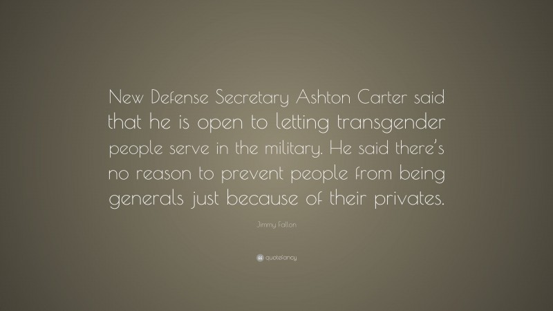 Jimmy Fallon Quote: “New Defense Secretary Ashton Carter said that he is open to letting transgender people serve in the military. He said there’s no reason to prevent people from being generals just because of their privates.”