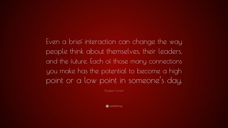 Douglas Conant Quote: “Even a brief interaction can change the way people think about themselves, their leaders, and the future. Each of those many connections you make has the potential to become a high point or a low point in someone’s day.”