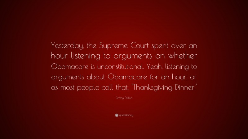 Jimmy Fallon Quote: “Yesterday, the Supreme Court spent over an hour listening to arguments on whether Obamacare is unconstitutional. Yeah, listening to arguments about Obamacare for an hour, or as most people call that, ‘Thanksgiving Dinner.’”