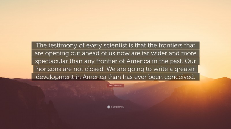 Eric Johnston Quote: “The testimony of every scientist is that the frontiers that are opening out ahead of us now are far wider and more spectacular than any frontier of America in the past. Our horizons are not closed. We are going to write a greater development in America than has ever been conceived.”
