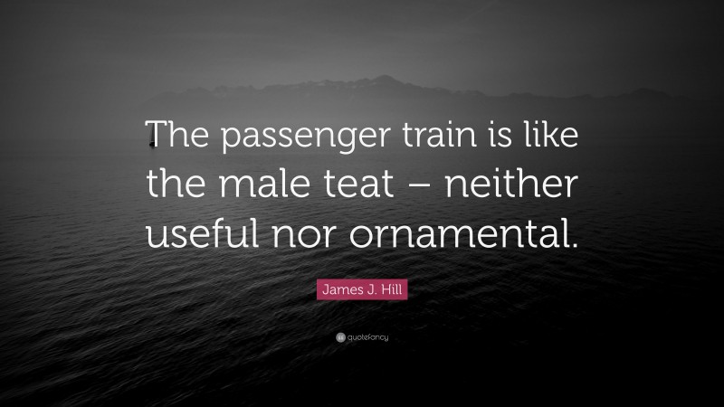 James J. Hill Quote: “The passenger train is like the male teat – neither useful nor ornamental.”