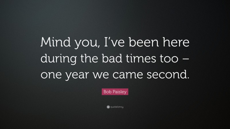Bob Paisley Quote: “Mind you, I’ve been here during the bad times too – one year we came second.”