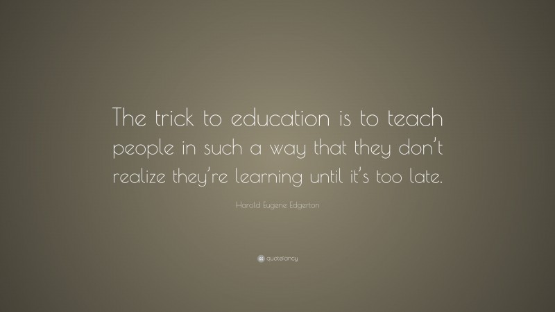 Harold Eugene Edgerton Quote: “The trick to education is to teach people in such a way that they don’t realize they’re learning until it’s too late.”