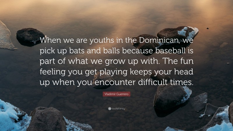 Vladimir Guerrero Quote: “When we are youths in the Dominican, we pick up bats and balls because baseball is part of what we grow up with. The fun feeling you get playing keeps your head up when you encounter difficult times.”