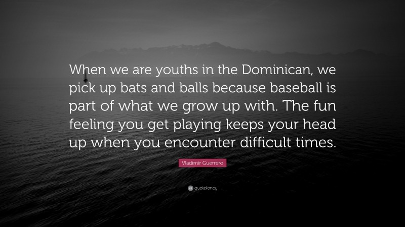 Vladimir Guerrero Quote: “When we are youths in the Dominican, we pick up bats and balls because baseball is part of what we grow up with. The fun feeling you get playing keeps your head up when you encounter difficult times.”