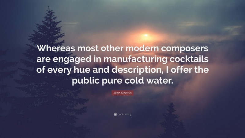 Jean Sibelius Quote: “Whereas most other modern composers are engaged in manufacturing cocktails of every hue and description, I offer the public pure cold water.”