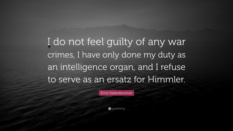 Ernst Kaltenbrunner Quote: “I do not feel guilty of any war crimes, I have only done my duty as an intelligence organ, and I refuse to serve as an ersatz for Himmler.”