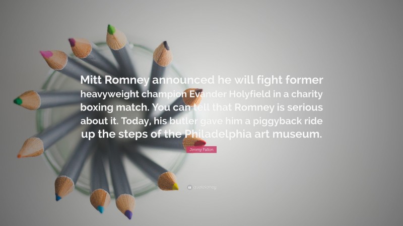 Jimmy Fallon Quote: “Mitt Romney announced he will fight former heavyweight champion Evander Holyfield in a charity boxing match. You can tell that Romney is serious about it. Today, his butler gave him a piggyback ride up the steps of the Philadelphia art museum.”