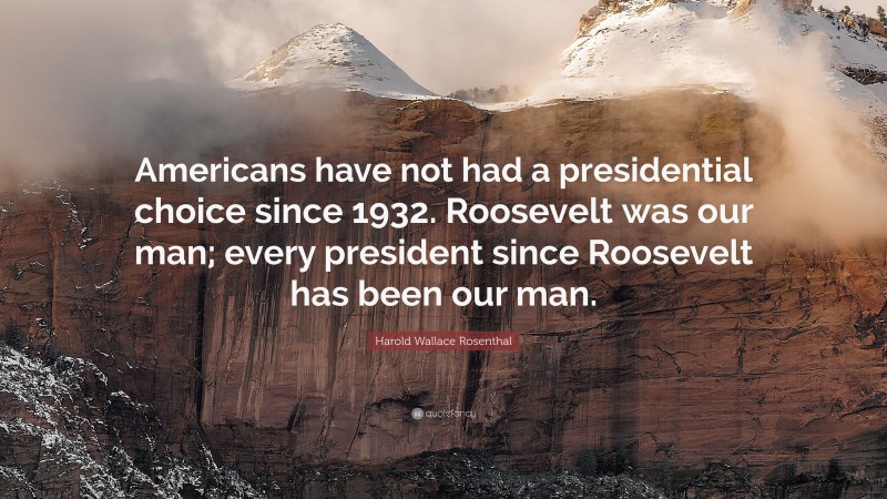 Harold Wallace Rosenthal Quote: “Americans have not had a presidential choice since 1932. Roosevelt was our man; every president since Roosevelt has been our man.”