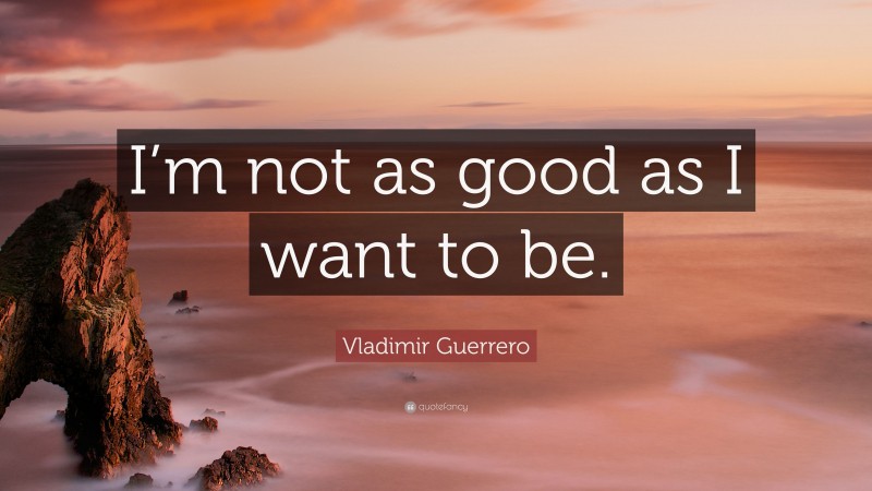 Vladimir Guerrero Quote: “I’m not as good as I want to be.”