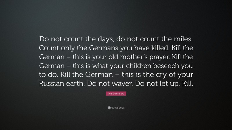 Ilya Ehrenburg Quote: “Do not count the days, do not count the miles. Count only the Germans you have killed. Kill the German – this is your old mother’s prayer. Kill the German – this is what your children beseech you to do. Kill the German – this is the cry of your Russian earth. Do not waver. Do not let up. Kill.”