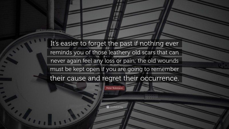 Peter Robinson Quote: “It’s easier to forget the past if nothing ever reminds you of those leathery old scars that can never again feel any loss or pain; the old wounds must be kept open if you are going to remember their cause and regret their occurrence.”