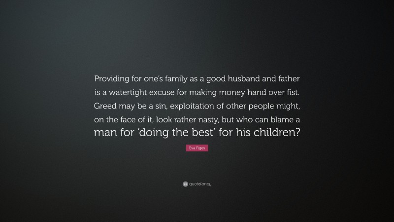 Eva Figes Quote: “Providing for one’s family as a good husband and father is a watertight excuse for making money hand over fist. Greed may be a sin, exploitation of other people might, on the face of it, look rather nasty, but who can blame a man for ‘doing the best’ for his children?”