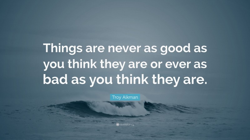 Troy Aikman Quote: “Things are never as good as you think they are or ever as bad as you think they are.”