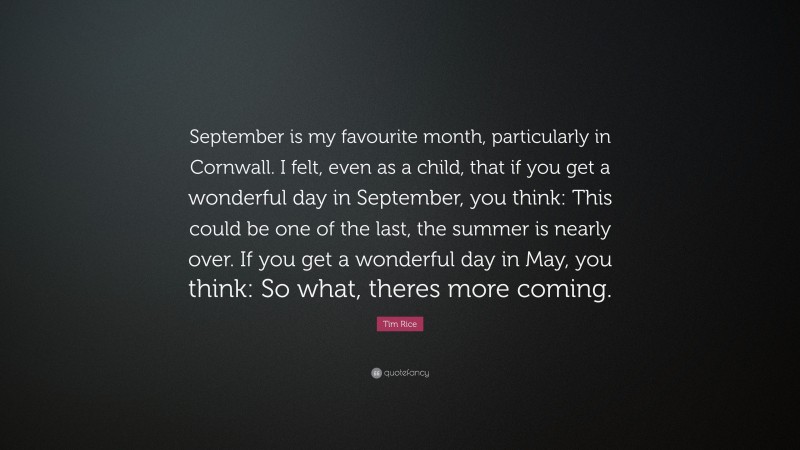 Tim Rice Quote: “September is my favourite month, particularly in Cornwall. I felt, even as a child, that if you get a wonderful day in September, you think: This could be one of the last, the summer is nearly over. If you get a wonderful day in May, you think: So what, theres more coming.”