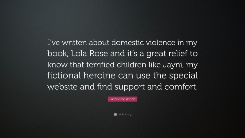 Jacqueline Wilson Quote: “I’ve written about domestic violence in my book, Lola Rose and it’s a great relief to know that terrified children like Jayni, my fictional heroine can use the special website and find support and comfort.”