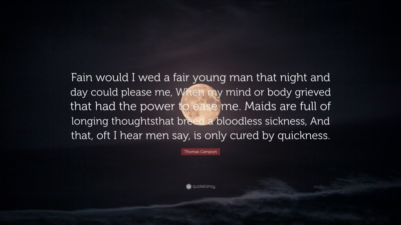 Thomas Campion Quote: “Fain would I wed a fair young man that night and day could please me, When my mind or body grieved that had the power to ease me. Maids are full of longing thoughtsthat breed a bloodless sickness, And that, oft I hear men say, is only cured by quickness.”
