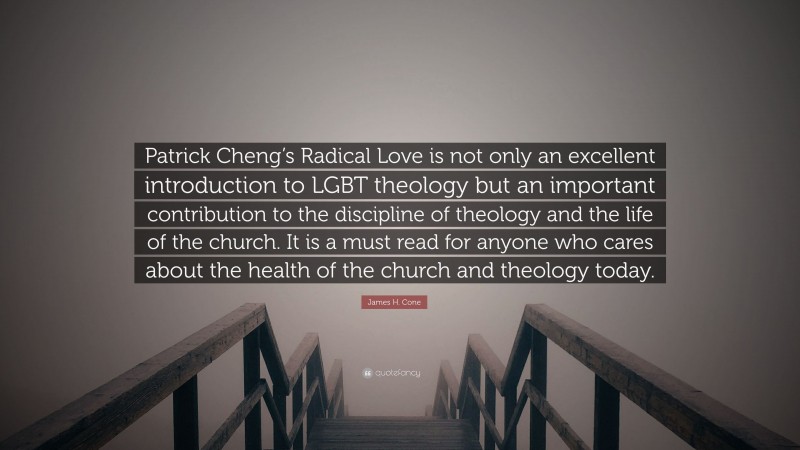James H. Cone Quote: “Patrick Cheng’s Radical Love is not only an excellent introduction to LGBT theology but an important contribution to the discipline of theology and the life of the church. It is a must read for anyone who cares about the health of the church and theology today.”