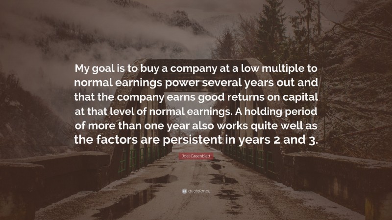 Joel Greenblatt Quote: “My goal is to buy a company at a low multiple to normal earnings power several years out and that the company earns good returns on capital at that level of normal earnings. A holding period of more than one year also works quite well as the factors are persistent in years 2 and 3.”
