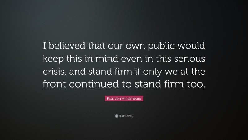 Paul von Hindenburg Quote: “I believed that our own public would keep this in mind even in this serious crisis, and stand firm if only we at the front continued to stand firm too.”