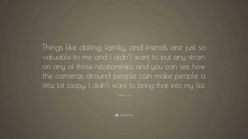 Whitney Port Quote: “Things like dating, family, and friends are just so valuable to me and I didn’t want to put any strain on any of those relationships and you can see how the cameras around people can make people a little bit loopy. I didn’t want to bring that into my life.”