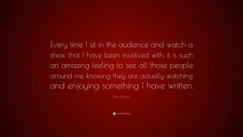 Björn Ulvaeus Quote: “Every time I sit in the audience and watch a show that I have been involved with, it is such an amazing feeling to see all those people around me, knowing they are actually watching and enjoying something I have written.”
