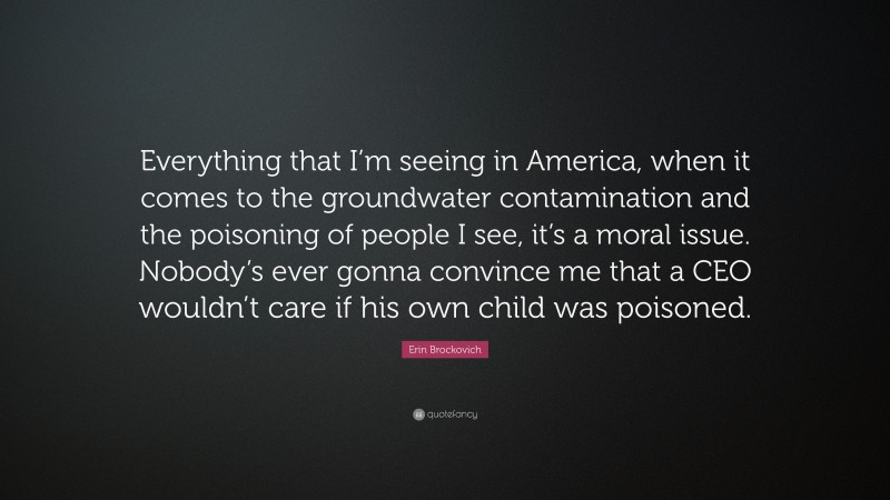Erin Brockovich Quote: “Everything that I’m seeing in America, when it comes to the groundwater contamination and the poisoning of people I see, it’s a moral issue. Nobody’s ever gonna convince me that a CEO wouldn’t care if his own child was poisoned.”