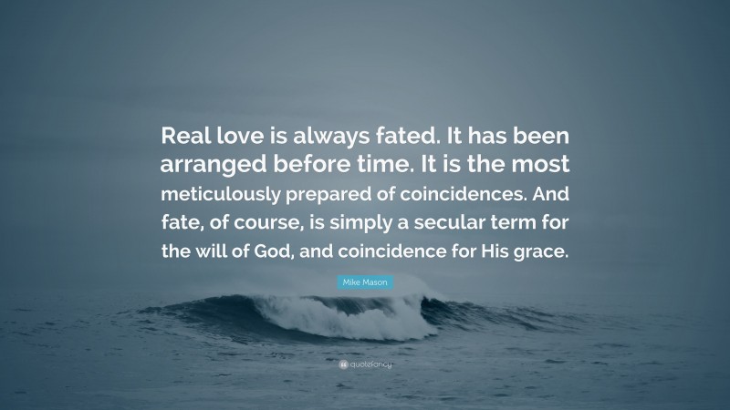 Mike Mason Quote: “Real love is always fated. It has been arranged before time. It is the most meticulously prepared of coincidences. And fate, of course, is simply a secular term for the will of God, and coincidence for His grace.”
