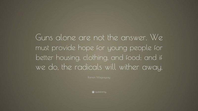 Ramon Magsaysay Quote: “Guns alone are not the answer. We must provide hope for young people for better housing, clothing, and food; and if we do, the radicals will wither away.”