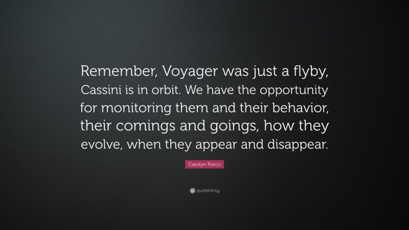 Carolyn Porco Quote: “Remember, Voyager was just a flyby, Cassini is in orbit. We have the opportunity for monitoring them and their behavior, their comings and goings, how they evolve, when they appear and disappear.”