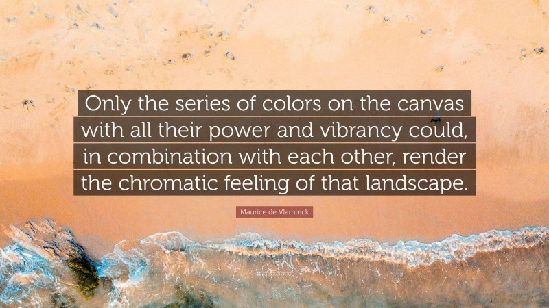 Maurice de Vlaminck Quote: “Only the series of colors on the canvas with all their power and vibrancy could, in combination with each other, render the chromatic feeling of that landscape.”