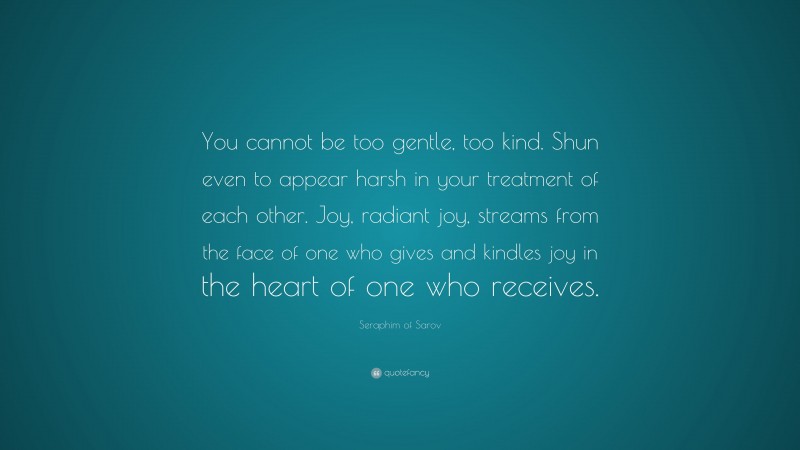 Seraphim of Sarov Quote: “You cannot be too gentle, too kind. Shun even to appear harsh in your treatment of each other. Joy, radiant joy, streams from the face of one who gives and kindles joy in the heart of one who receives.”