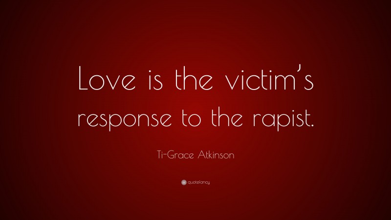 Ti-Grace Atkinson Quote: “Love is the victim’s response to the rapist.”