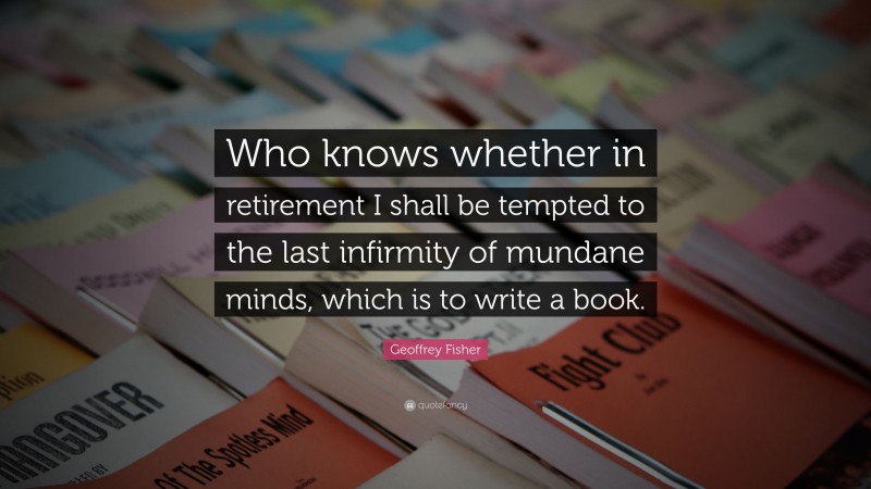 Geoffrey Fisher Quote: “Who knows whether in retirement I shall be tempted to the last infirmity of mundane minds, which is to write a book.”