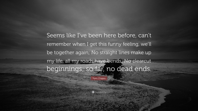 Tom Chapin Quote: “Seems like I’ve been here before, can’t remember when I get this funny feeling, we’ll be together again; No straight lines make up my life, all my roads have bends; No clearcut beginnings; so far, no dead ends.”